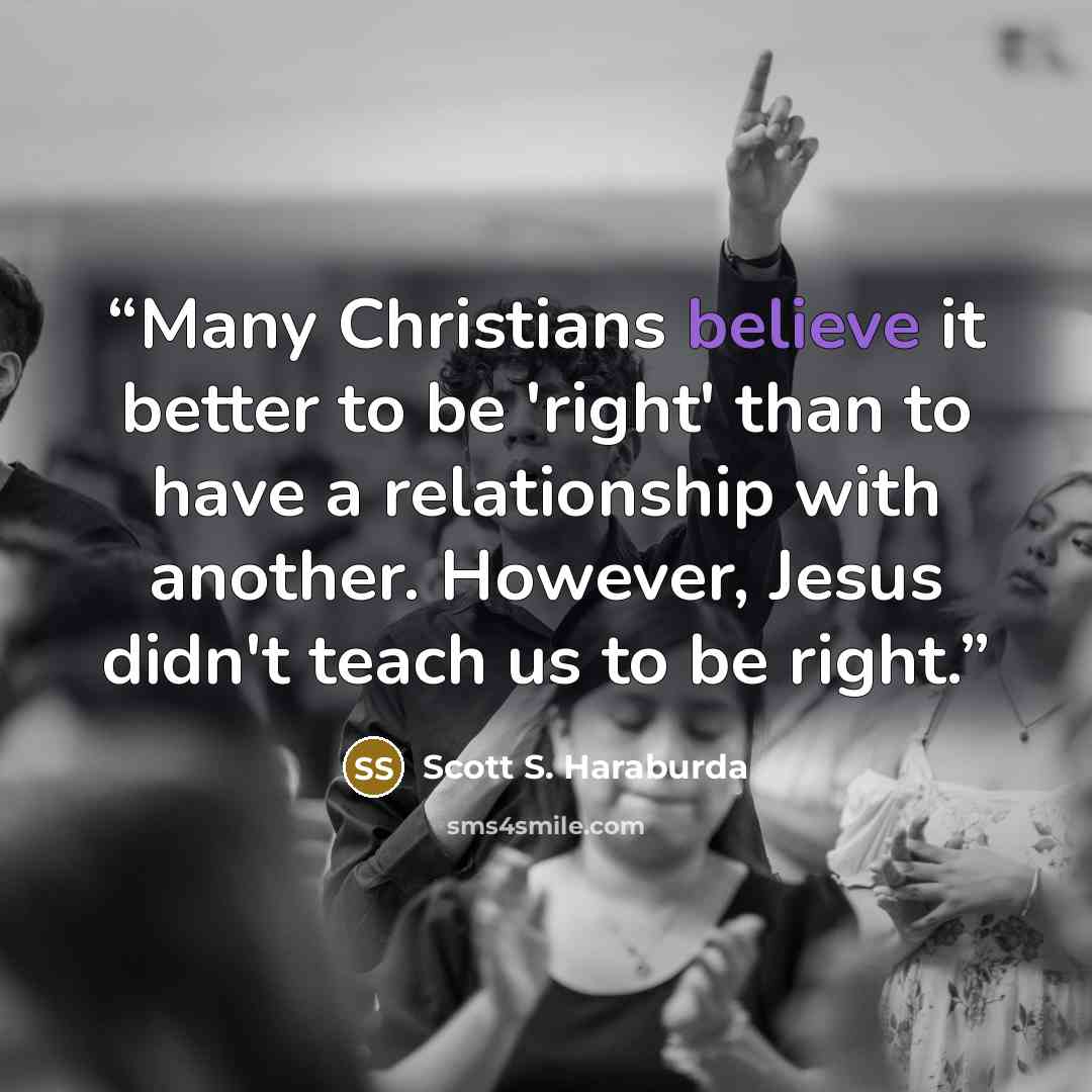 “Many Christians believe it better to be 'right' than to have a relationship with another. However, Jesus didn't teach us to be right.” quote by Scott S. Haraburda