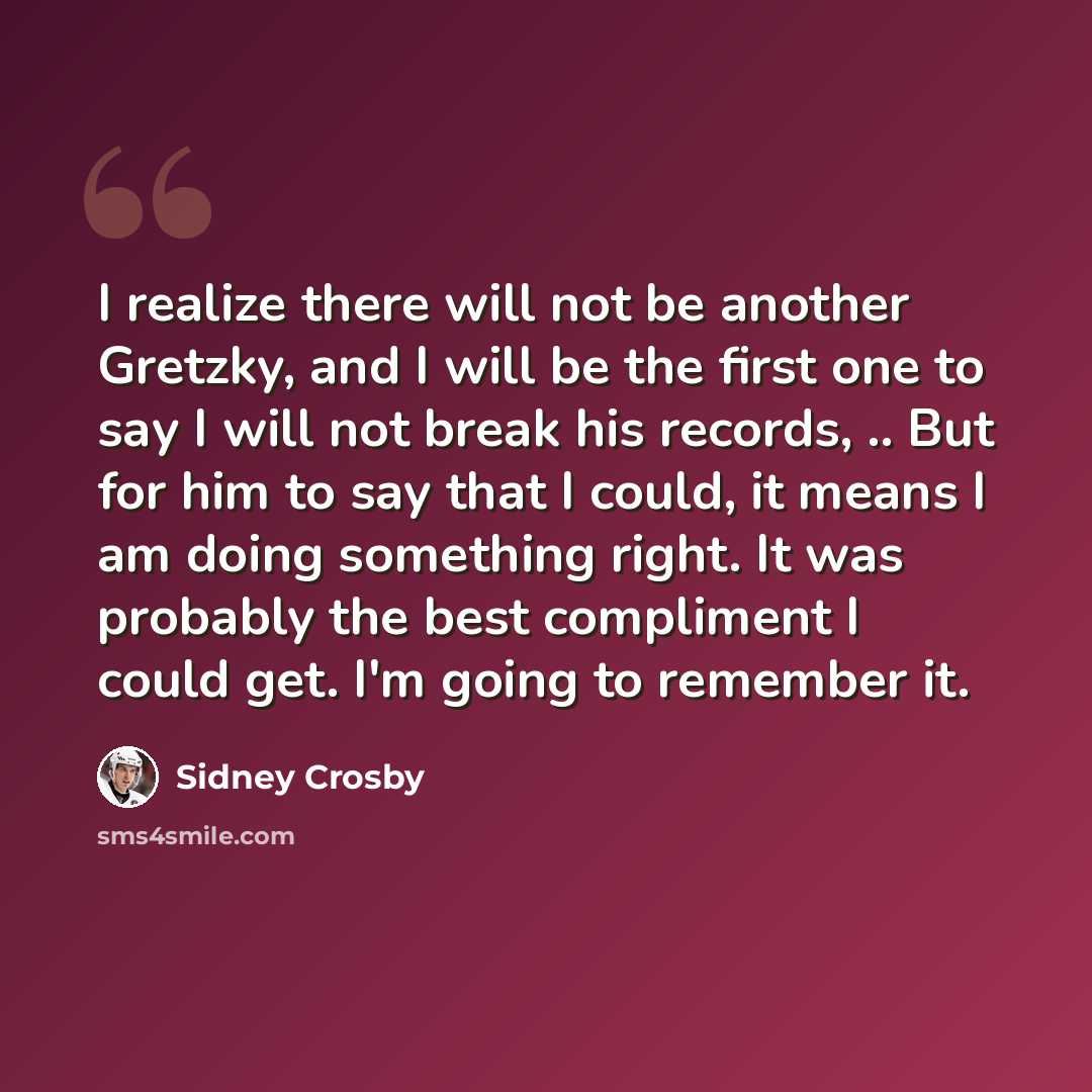 “I realize there will not be another Gretzky, and I will be the first one to say I will not break his records, .. But for him to say that I could, it means I am doing something right. It was probably the best compliment I could get. I'm going to remember it.” quote by Sidney Crosby