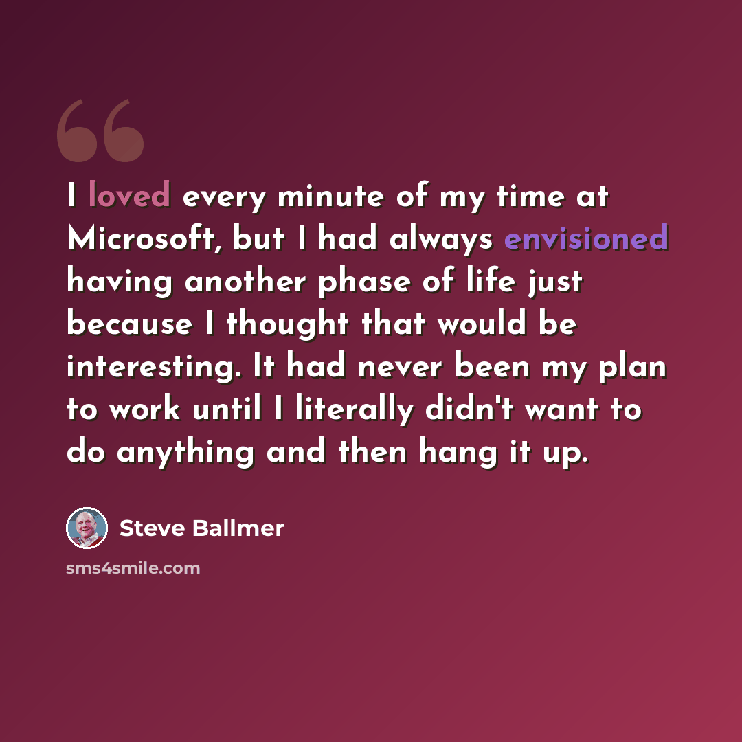 “I loved every minute of my time at Microsoft, but I had always envisioned having another phase of life just because I thought that would be interesting. It had never been my plan to work until I literally didn't want to do anything and then hang it up.” quote by Steve Ballmer