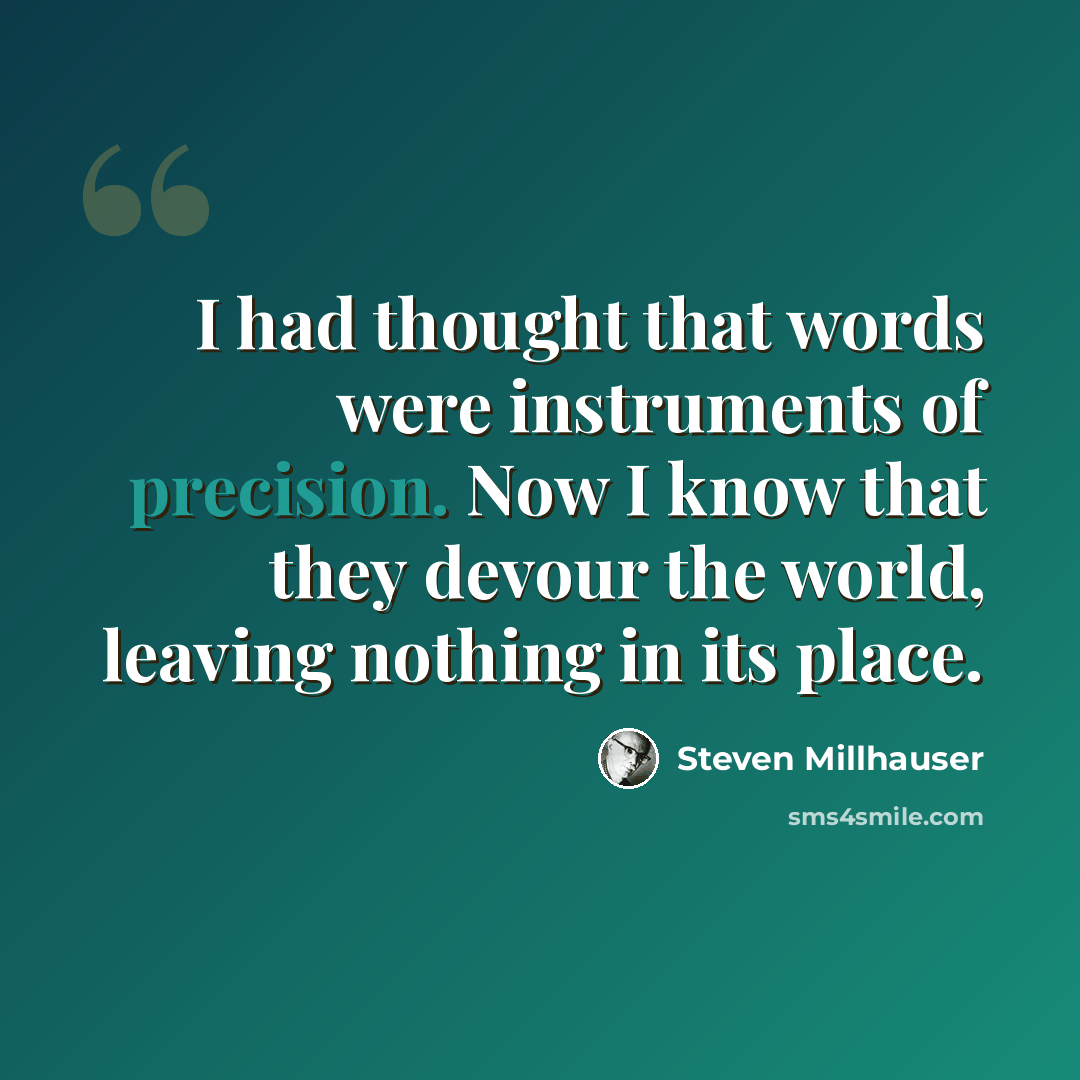 “I had thought that words were instruments of precision. Now I know that they devour the world, leaving nothing in its place.” quote by Steven Millhauser