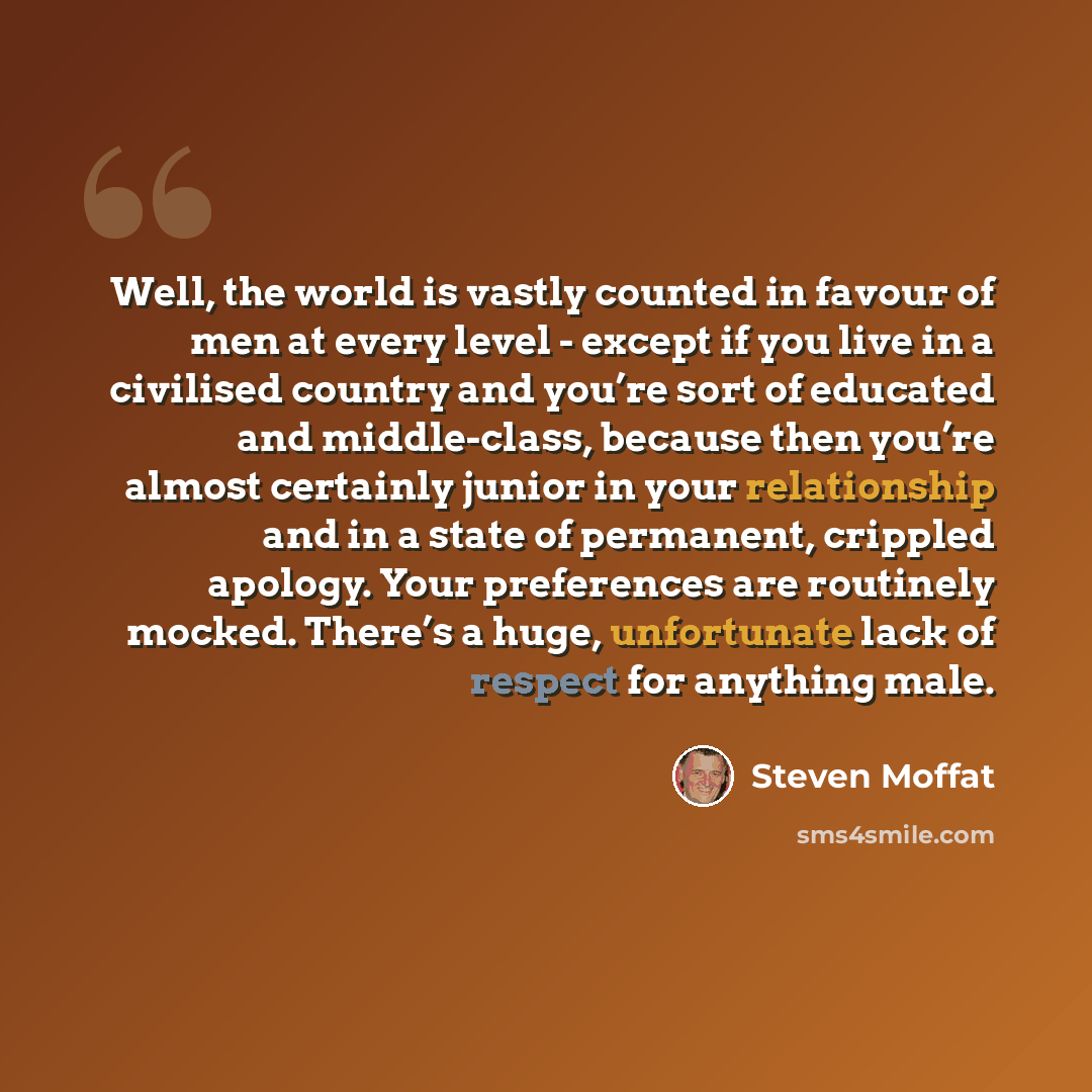 “Well, the world is vastly counted in favour of men at every level - except if you live in a civilised country and you’re sort of educated and middle-class, because then you’re almost certainly junior in your relationship and in a state of permanent, crippled apology. Your preferences are routinely…” quote by Steven Moffat