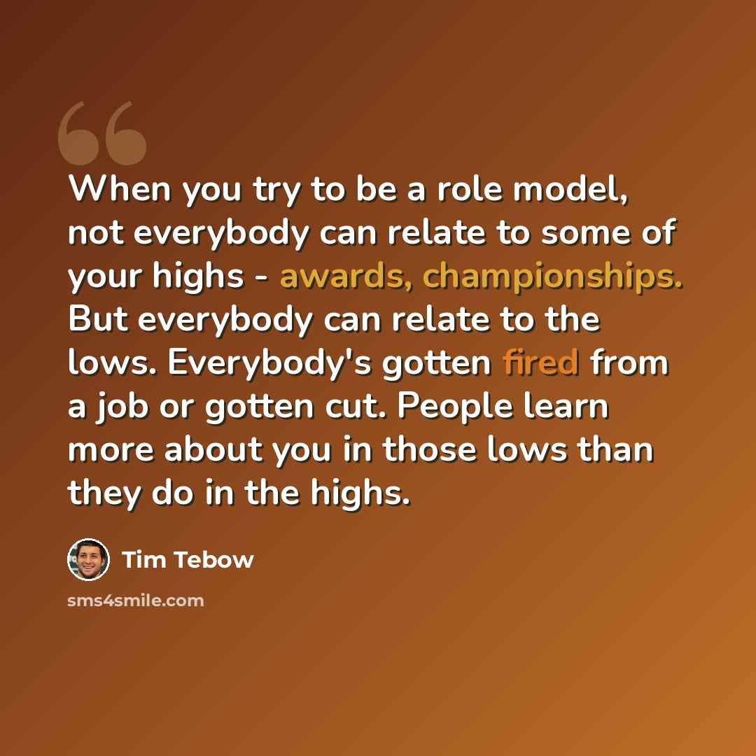 “When you try to be a role model, not everybody can relate to some of your highs - awards, championships. But everybody can relate to the lows. Everybody's gotten fired from a job or gotten cut. People learn more about you in those lows than they do in the highs.” quote by Tim Tebow