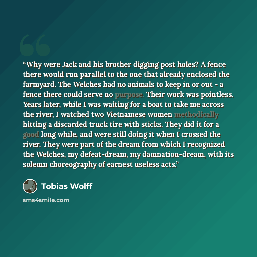 “Why were Jack and his brother digging post holes? A fence there would run parallel to the one that already enclosed the farmyard. The Welches had no animals to keep in or out - a fence there could serve no purpose. Their work was pointless. Years later, while I was waiting for a boat to take me…” quote by Tobias Wolff