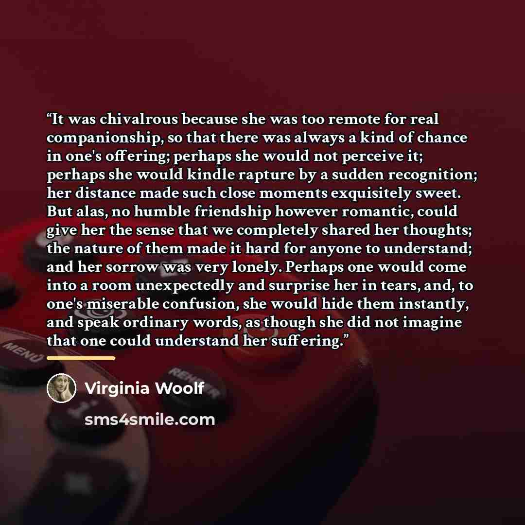 “It was chivalrous because she was too remote for real companionship, so that there was always a kind of chance in one's offering; perhaps she would not perceive it; perhaps she would kindle rapture by a sudden recognition; her distance made such close moments exquisitely sweet. But alas, no humble…” quote by Virginia Woolf