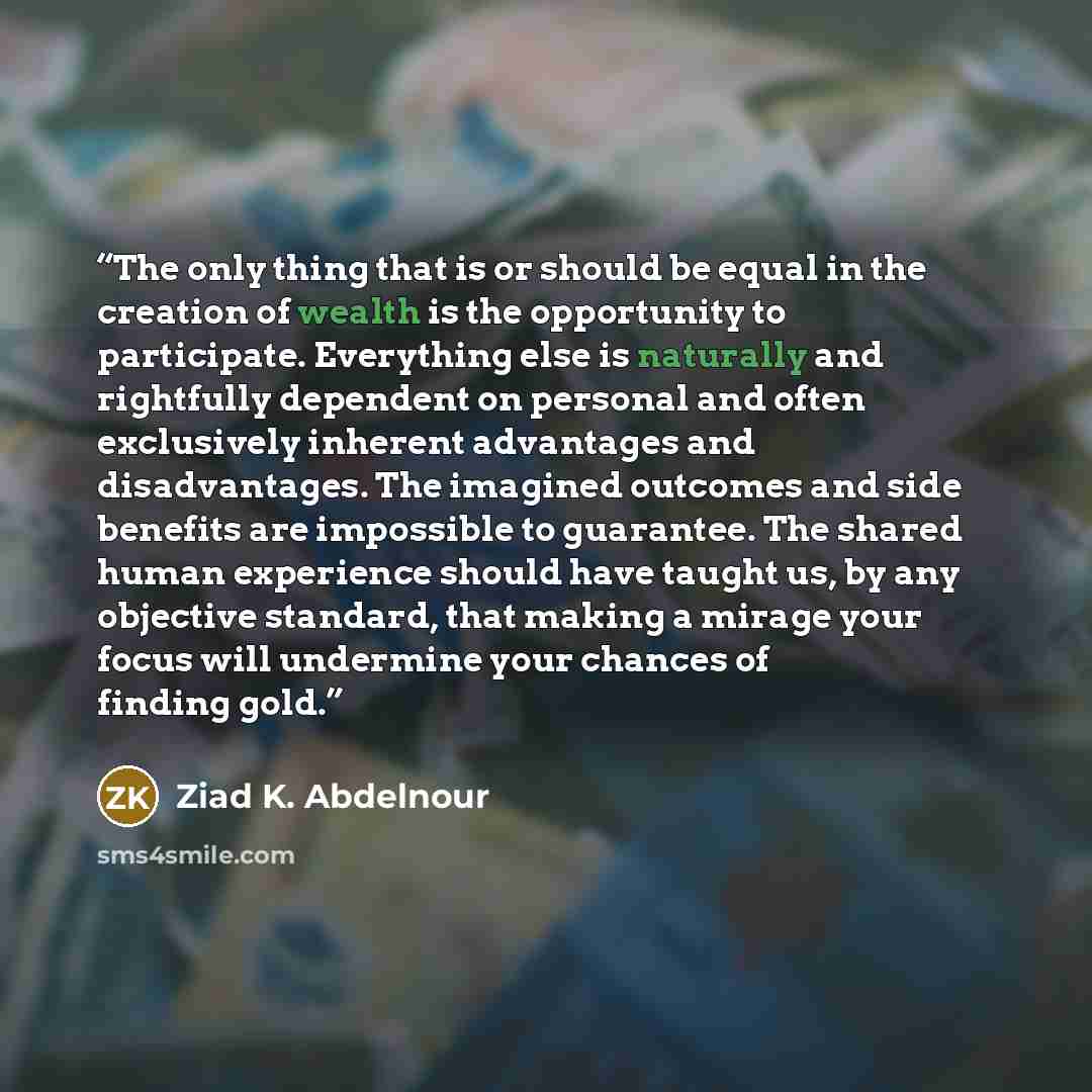 “The only thing that is or should be equal in the creation of wealth is the opportunity to participate. Everything else is naturally and rightfully dependent on personal and often exclusively inherent advantages and disadvantages. The imagined outcomes and side benefits are impossible to guarantee…” quote by Ziad K. Abdelnour