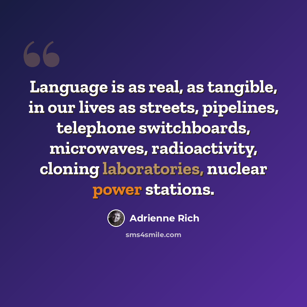 “Language is as real, as tangible, in our lives as streets, pipelines, telephone switchboards, microwaves, radioactivity, cloning laboratories, nuclear power stations.” quote by Adrienne Rich