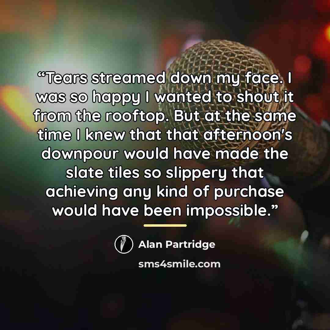 “Tears streamed down my face. I was so happy I wanted to shout it from the rooftop. But at the same time I knew that that afternoon's downpour would have made the slate tiles so slippery that achieving any kind of purchase would have been impossible.” quote by Alan Partridge