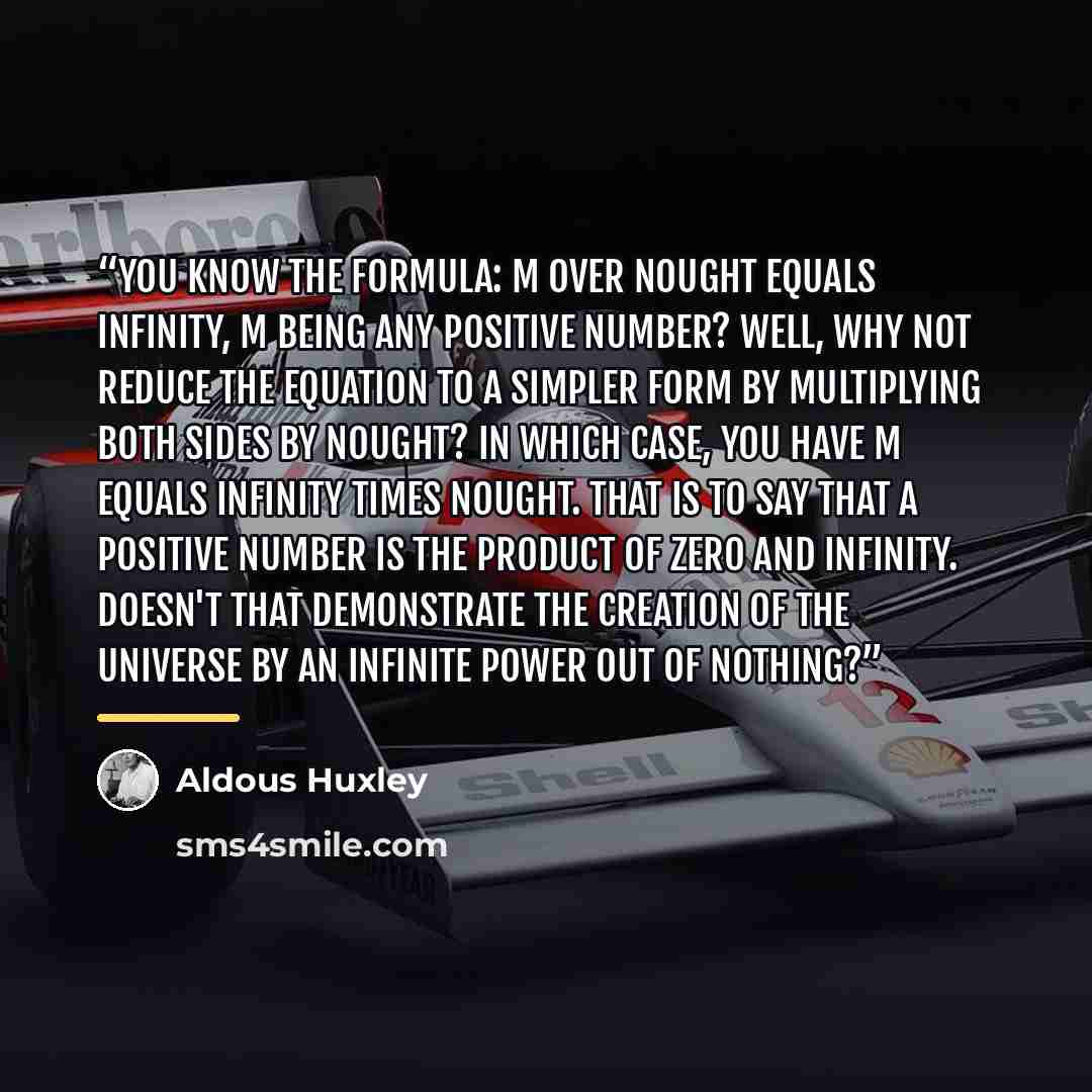 “You know the formula: m over nought equals infinity, m being any positive number? Well, why not reduce the equation to a simpler form by multiplying both sides by nought? In which case, you have m equals infinity times nought. That is to say that a positive number is the product of zero and…” quote by Aldous Huxley