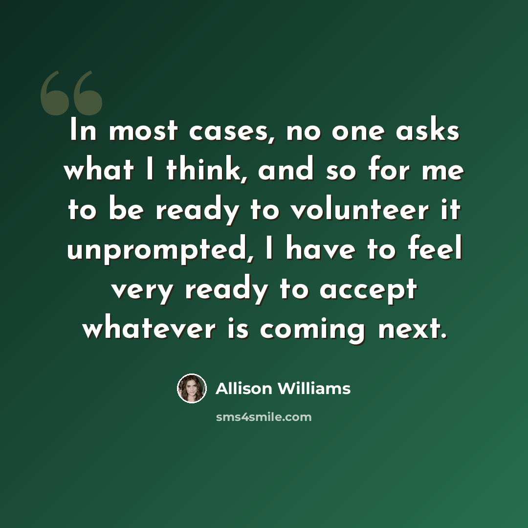 “In most cases, no one asks what I think, and so for me to be ready to volunteer it unprompted, I have to feel very ready to accept whatever is coming next.” quote by Allison Williams