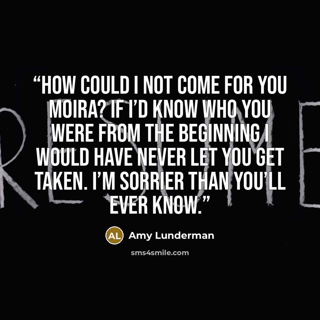 “How could I not come for you Moira? If I’d know who you were from the beginning I would have never let you get taken. I’m sorrier than you’ll ever know.” quote by Amy Lunderman