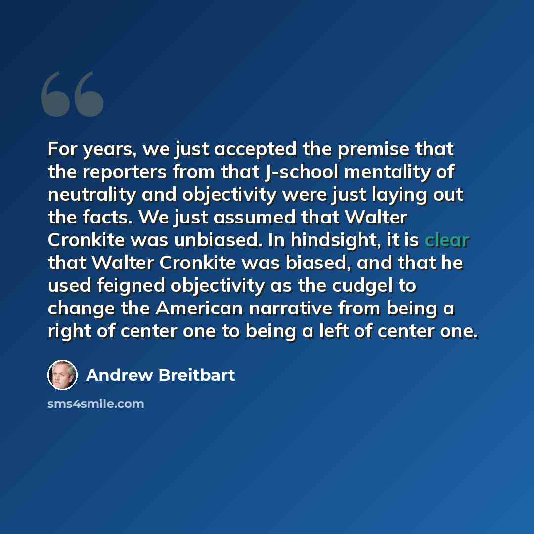 “For years, we just accepted the premise that the reporters from that J-school mentality of neutrality and objectivity were just laying out the facts. We just assumed that Walter Cronkite was unbiased. In hindsight, it is clear that Walter Cronkite was biased, and that he used feigned objectivity…” quote by Andrew Breitbart