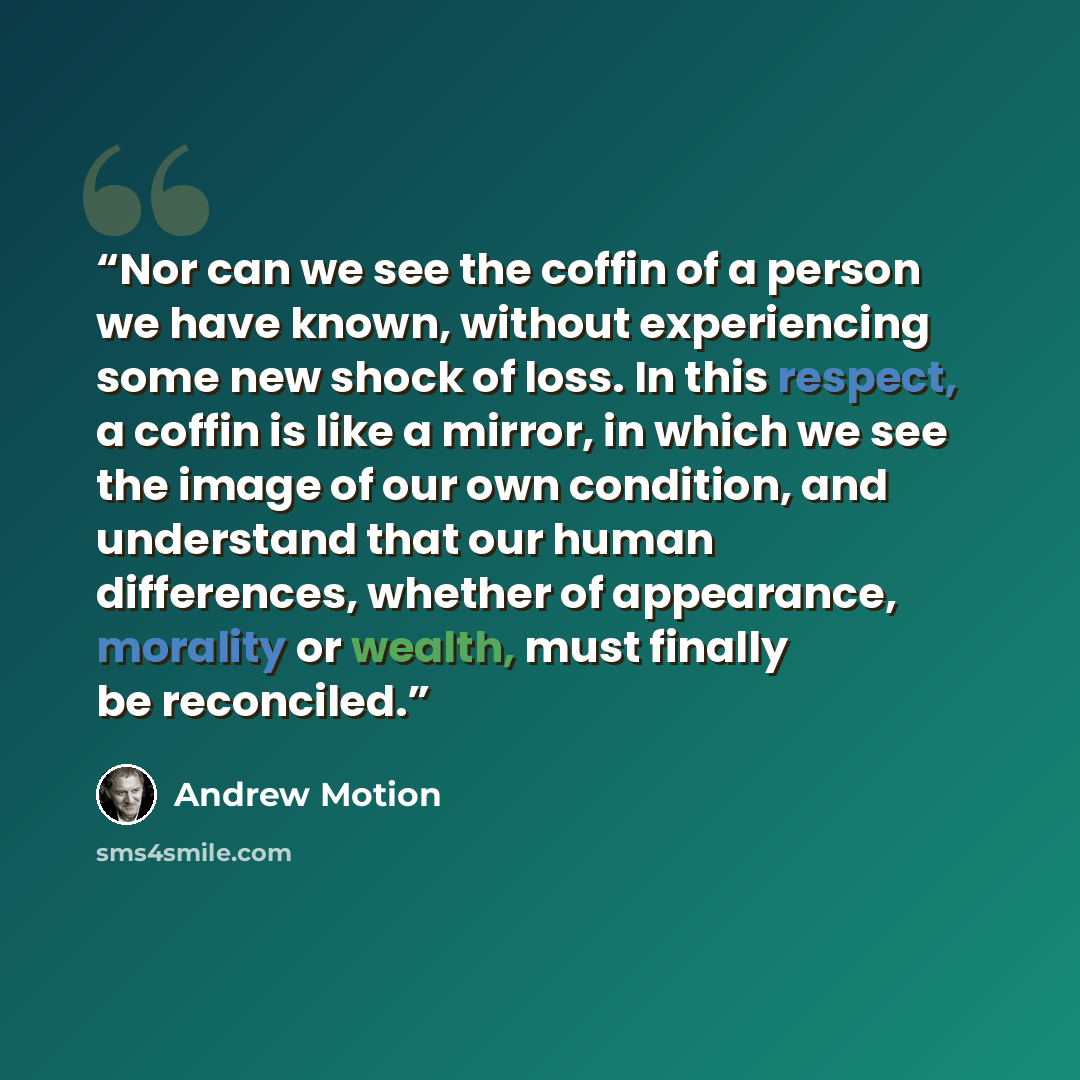 “Nor can we see the coffin of a person we have known, without experiencing some new shock of loss. In this respect, a coffin is like a mirror, in which we see the image of our own condition, and understand that our human differences, whether of appearance, morality or wealth, must finally be…” quote by Andrew Motion