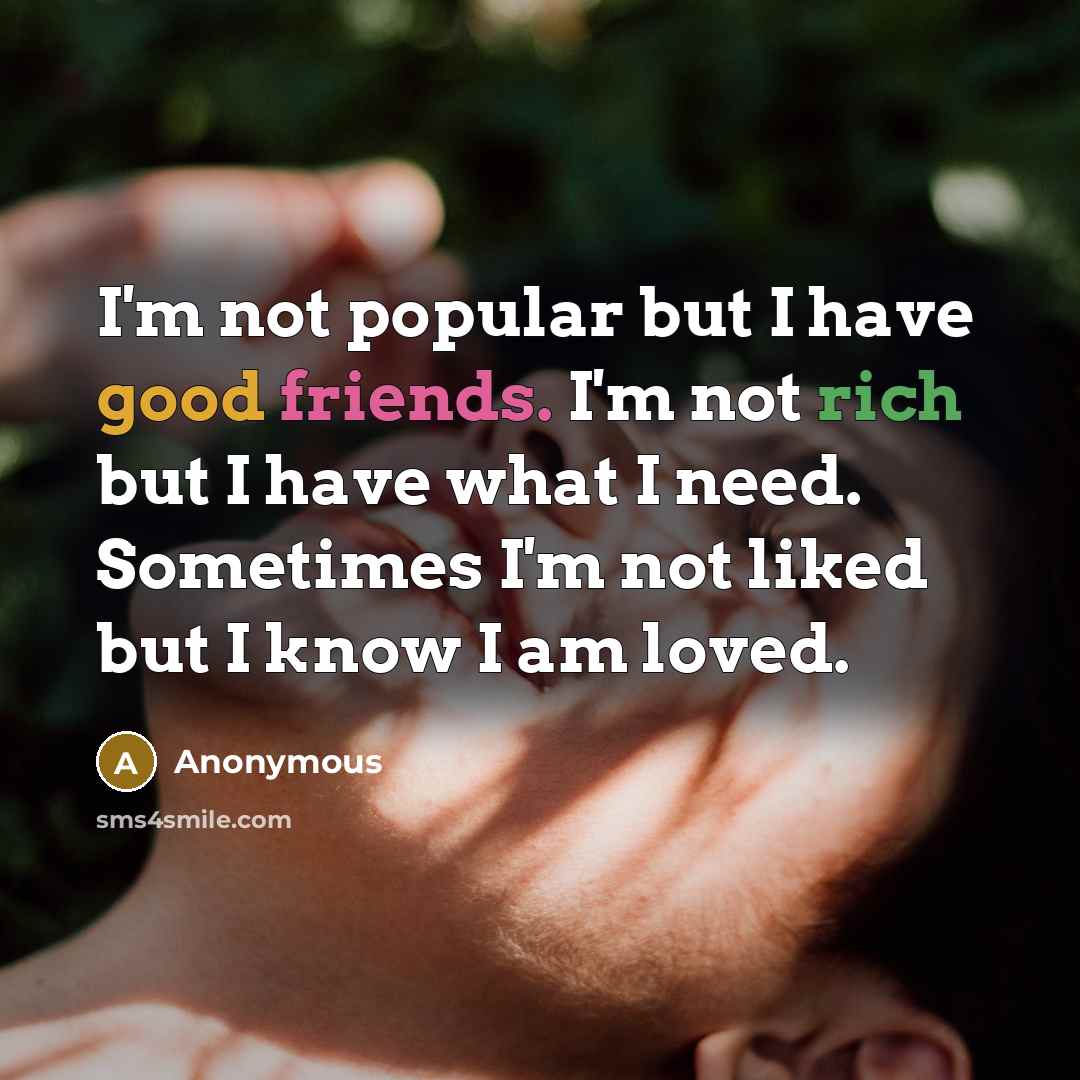 “I'm not popular but I have good friends. I'm not rich but I have what I need. Sometimes I'm not liked but I know I am loved.” quote by Anonymous