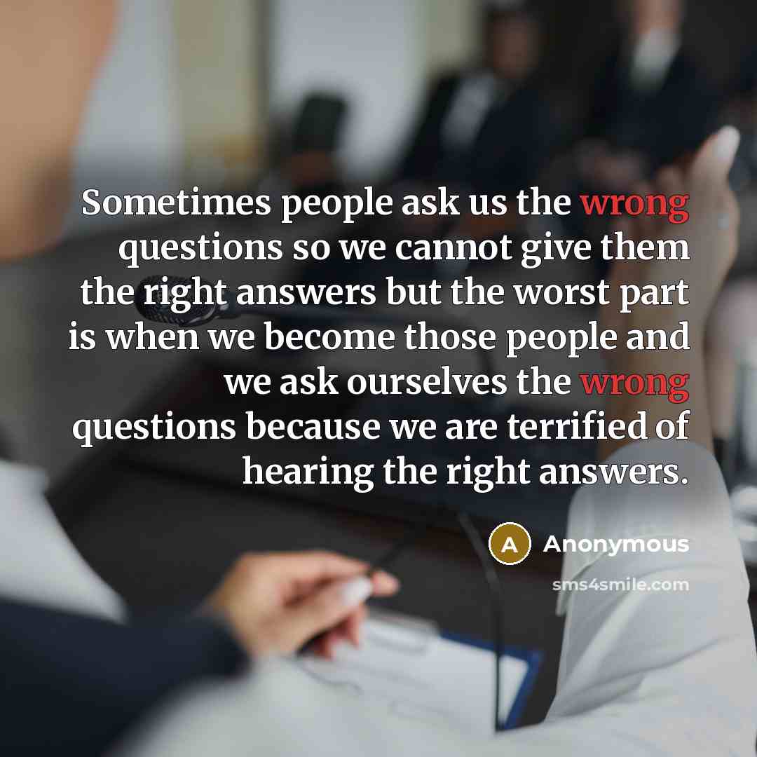 “Sometimes people ask us the wrong questions so we cannot give them the right answers but the worst part is when we become those people and we ask ourselves the wrong questions because we are terrified of hearing the right answers.” quote by Anonymous