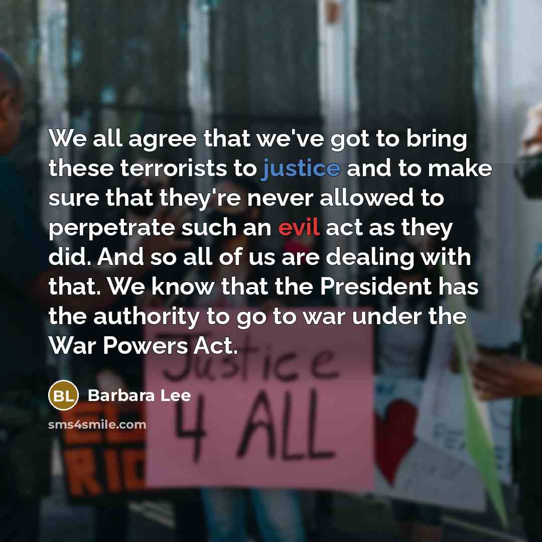 “We all agree that we've got to bring these terrorists to justice and to make sure that they're never allowed to perpetrate such an evil act as they did. And so all of us are dealing with that. We know that the President has the authority to go to war under the War Powers Act.” quote by Barbara Lee