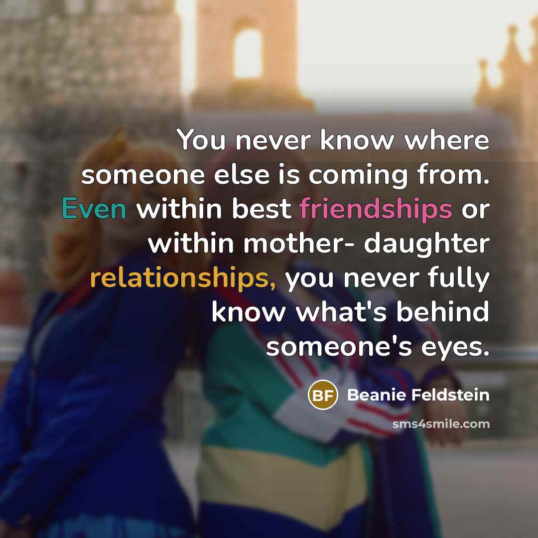 “You never know where someone else is coming from. Even within best friendships or within mother- daughter relationships, you never fully know what's behind someone's eyes.” quote by Beanie Feldstein