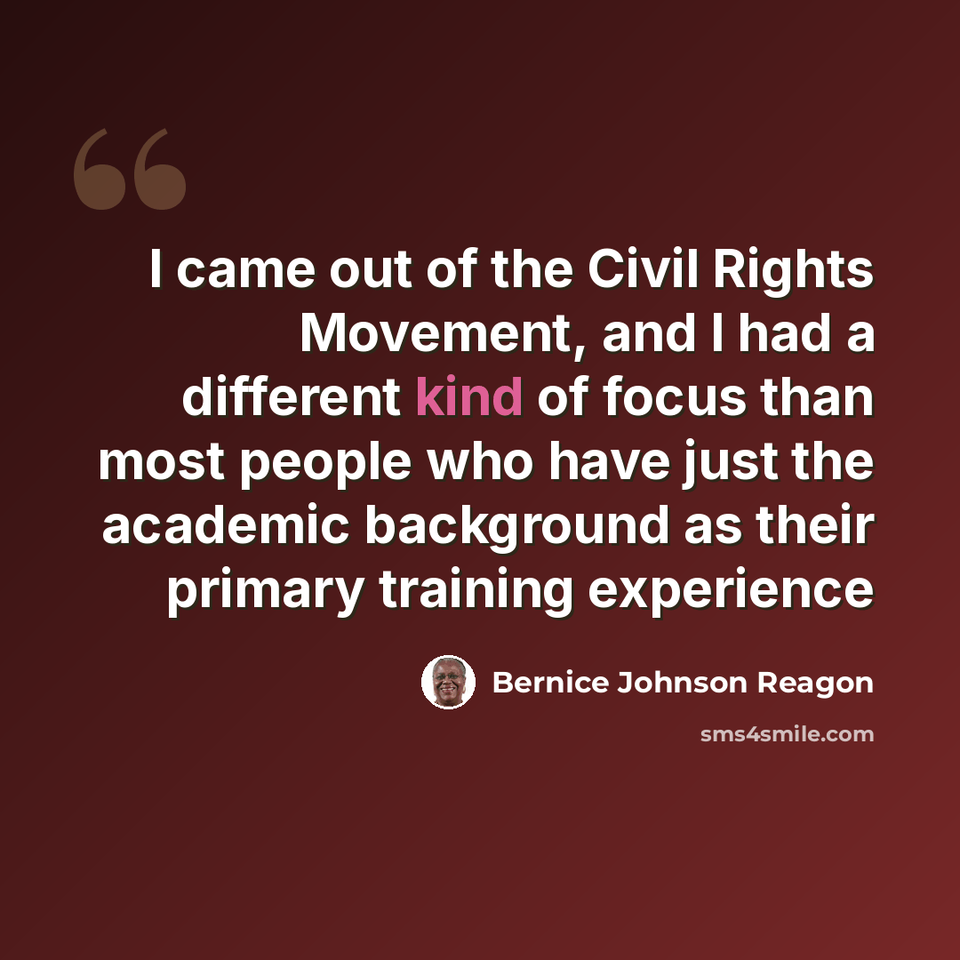 “I came out of the Civil Rights Movement, and I had a different kind of focus than most people who have just the academic background as their primary training experience” quote by Bernice Johnson Reagon