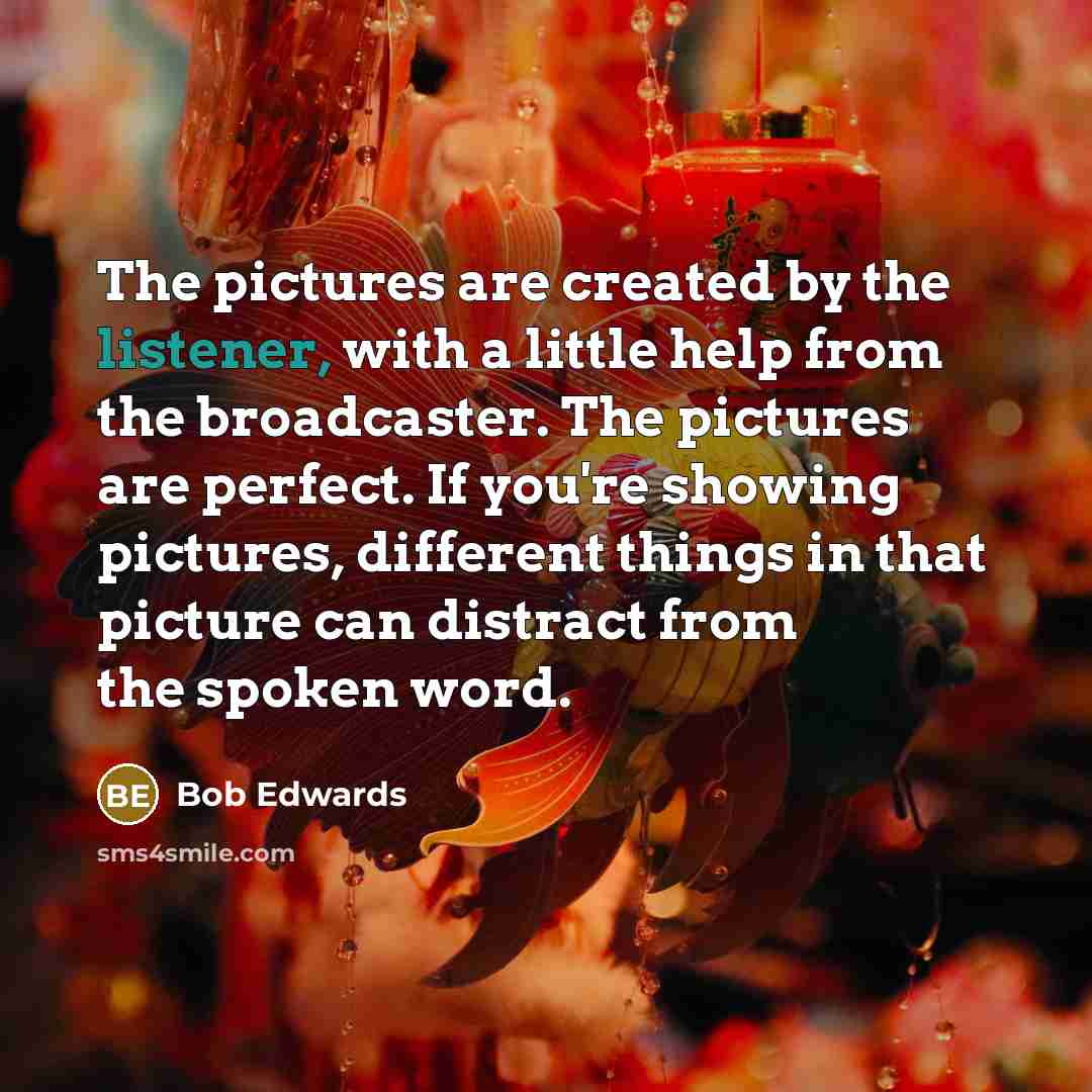 “The pictures are created by the listener, with a little help from the broadcaster. The pictures are perfect. If you're showing pictures, different things in that picture can distract from the spoken word.” quote by Bob Edwards