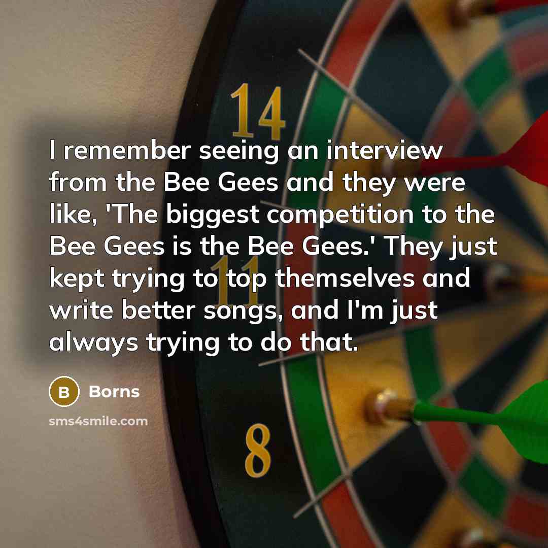 “I remember seeing an interview from the Bee Gees and they were like, 'The biggest competition to the Bee Gees is the Bee Gees.' They just kept trying to top themselves and write better songs, and I'm just always trying to do that.” quote by Borns