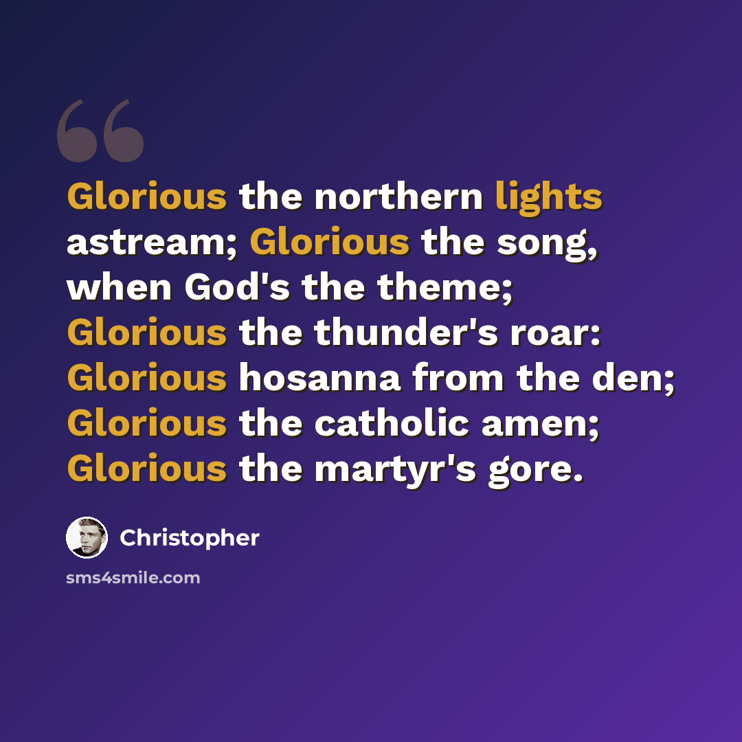 “Glorious the northern lights astream; Glorious the song, when God's the theme; Glorious the thunder's roar: Glorious hosanna from the den; Glorious the catholic amen; Glorious the martyr's gore.” quote by Christopher