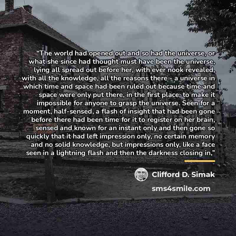 “The world had opened out and so had the universe, or what she since had thought must have been the universe, lying all spread out before her, with ever nook revealed, with all the knowledge, all the reasons there - a universe in which time and space had been ruled out because time and space were…” quote by Clifford D. Simak