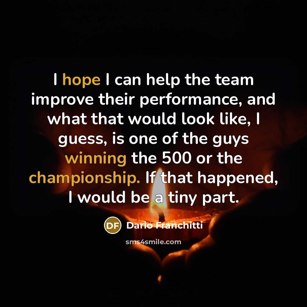 “I hope I can help the team improve their performance, and what that would look like, I guess, is one of the guys winning the 500 or the championship. If that happened, I would be a tiny part.” quote by Dario Franchitti