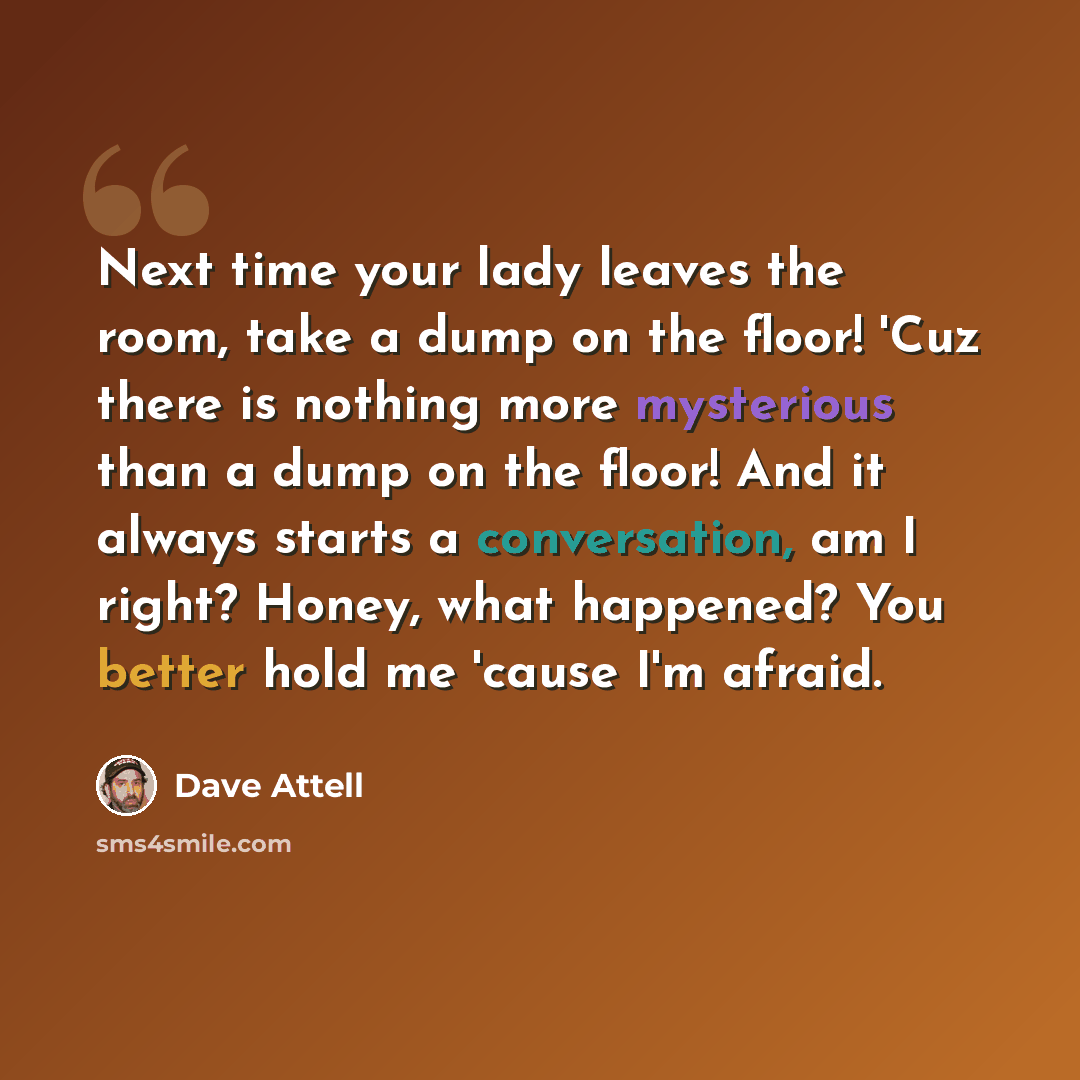 “Next time your lady leaves the room, take a dump on the floor! 'Cuz there is nothing more mysterious than a dump on the floor! And it always starts a conversation, am I right? Honey, what happened? You better hold me 'cause I'm afraid.” quote by Dave Attell