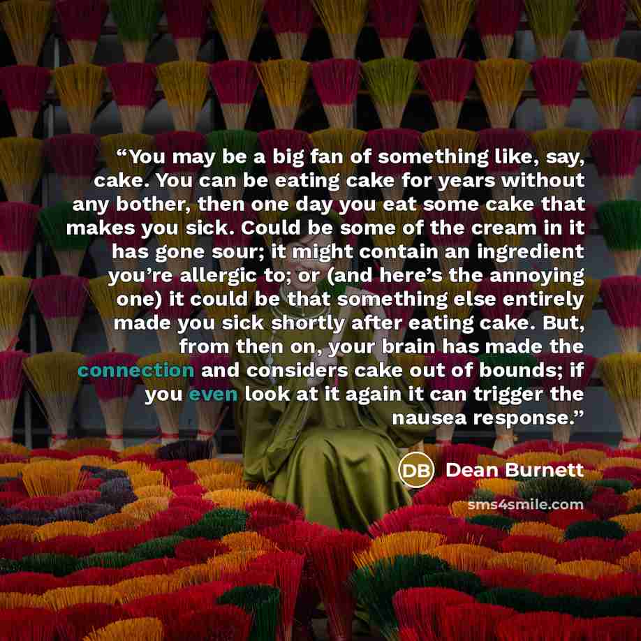 “You may be a big fan of something like, say, cake. You can be eating cake for years without any bother, then one day you eat some cake that makes you sick. Could be some of the cream in it has gone sour; it might contain an ingredient you’re allergic to; or (and here’s the annoying one) it could…” quote by Dean Burnett