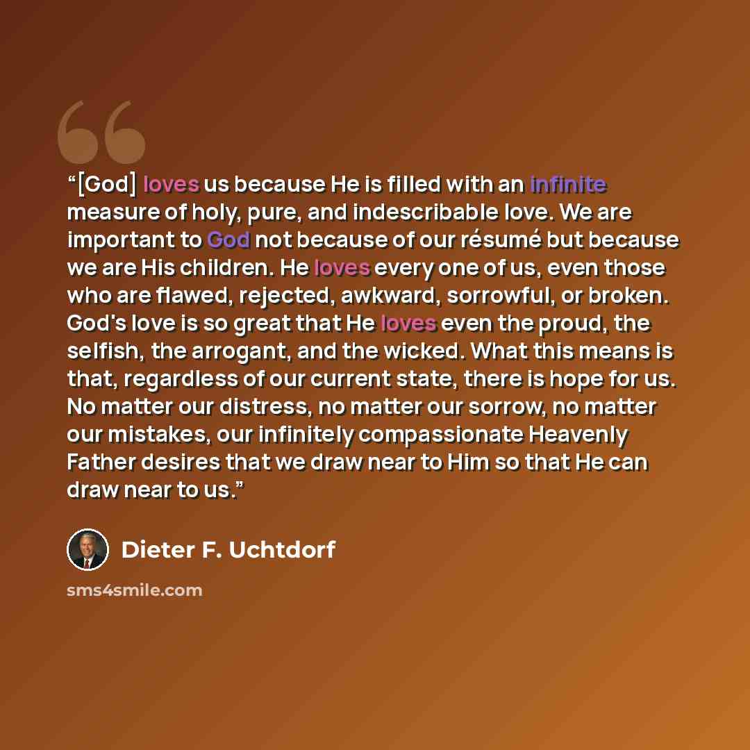 “[God] loves us because He is filled with an infinite measure of holy, pure, and indescribable love. We are important to God not because of our résumé but because we are His children. He loves every one of us, even those who are flawed, rejected, awkward, sorrowful, or broken. God's love is so…” quote by Dieter F. Uchtdorf