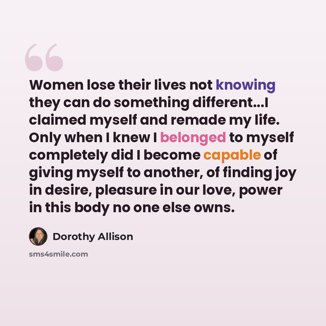 “Women lose their lives not knowing they can do something different...I claimed myself and remade my life. Only when I knew I belonged to myself completely did I become capable of giving myself to another, of finding joy in desire, pleasure in our love, power in this body no one else owns.” quote by Dorothy Allison
