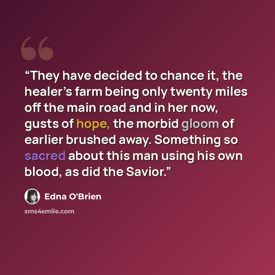 “They have decided to chance it, the healer’s farm being only twenty miles off the main road and in her now, gusts of hope, the morbid gloom of earlier brushed away. Something so sacred about this man using his own blood, as did the Savior.” quote by Edna O'Brien