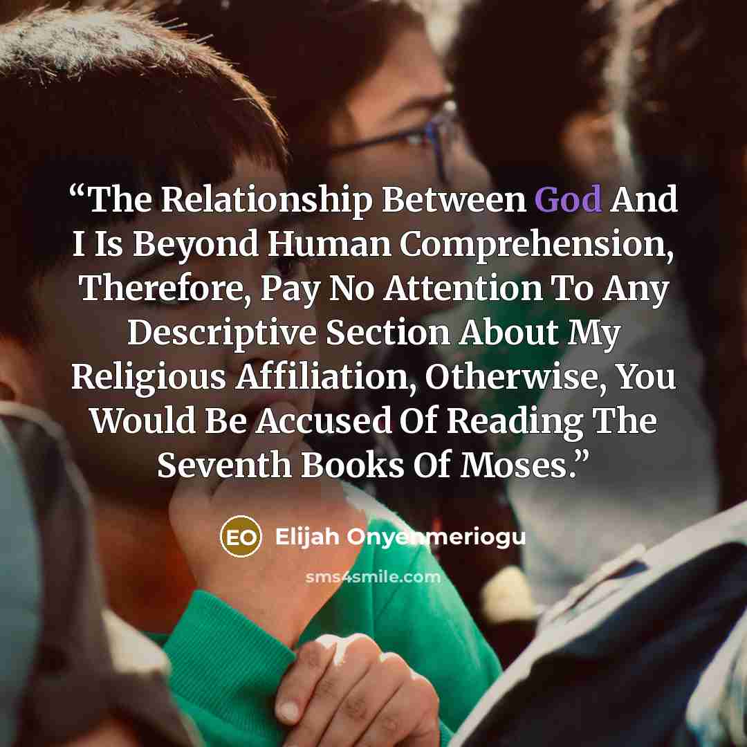 “The Relationship Between God And I Is Beyond Human Comprehension, Therefore, Pay No Attention To Any Descriptive Section About My Religious Affiliation, Otherwise, You Would Be Accused Of Reading The Seventh Books Of Moses.” quote by Elijah Onyenmeriogu