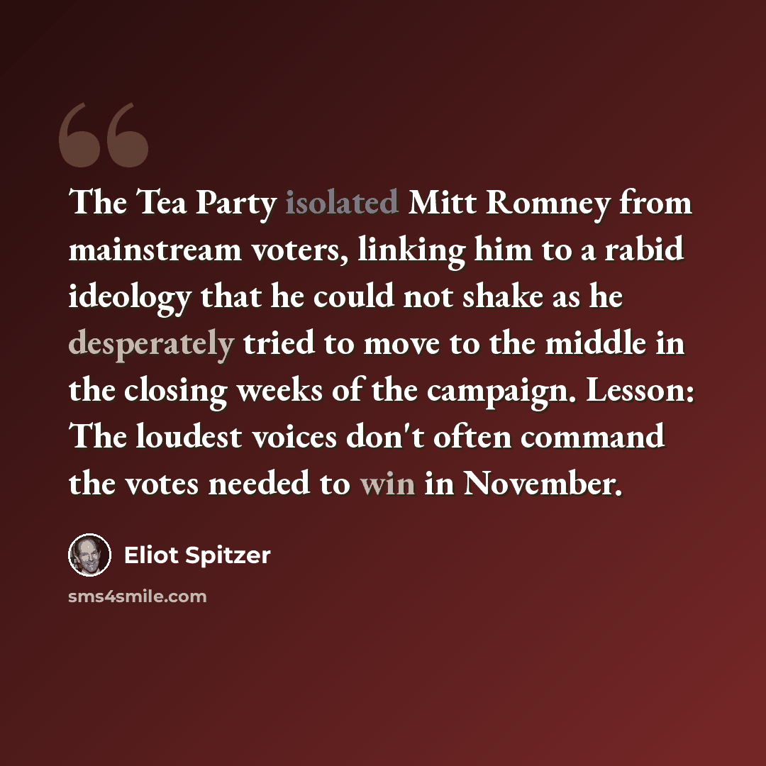 “The Tea Party isolated Mitt Romney from mainstream voters, linking him to a rabid ideology that he could not shake as he desperately tried to move to the middle in the closing weeks of the campaign. Lesson: The loudest voices don't often command the votes needed to win in November.” quote by Eliot Spitzer