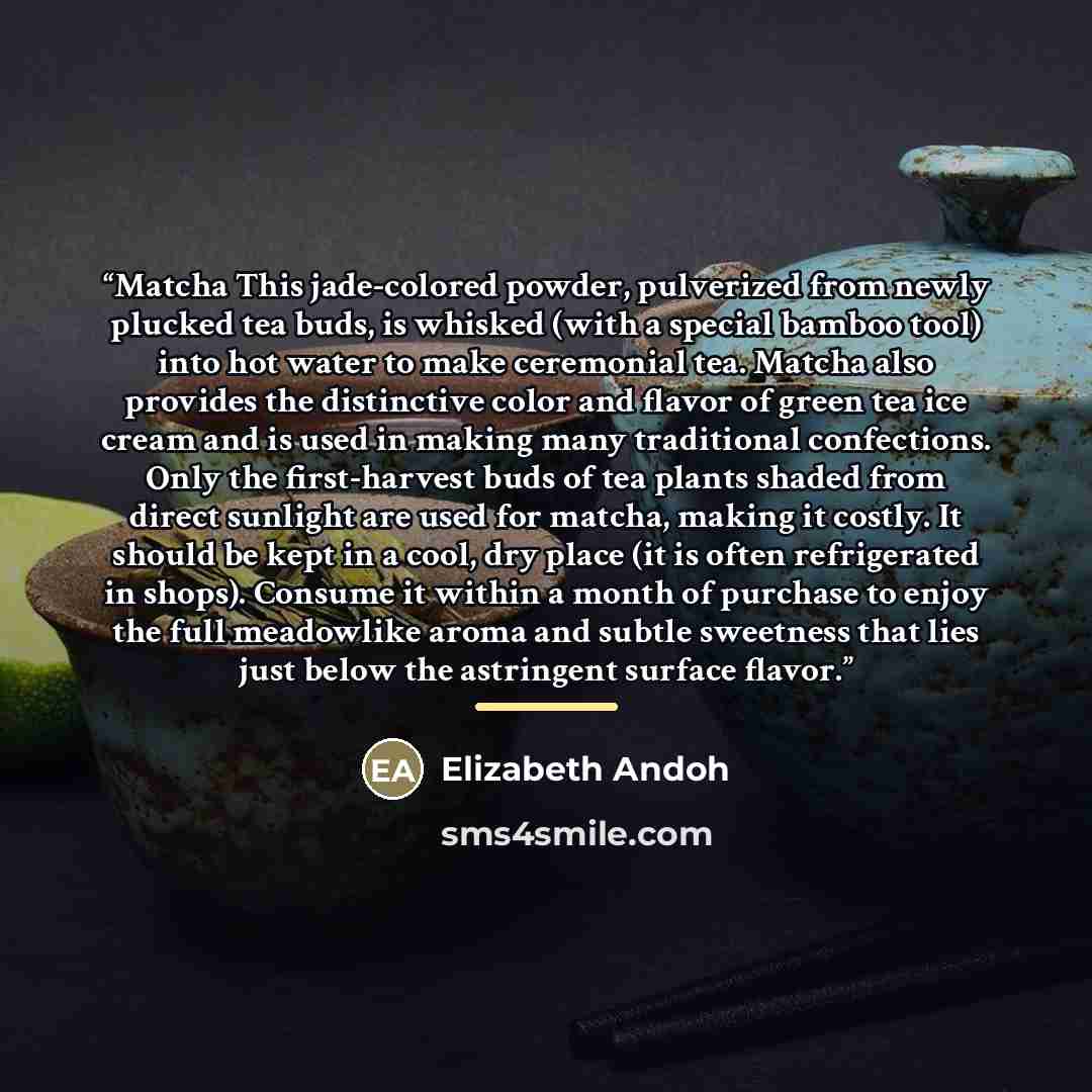 “Matcha This jade-colored powder, pulverized from newly plucked tea buds, is whisked (with a special bamboo tool) into hot water to make ceremonial tea. Matcha also provides the distinctive color and flavor of green tea ice cream and is used in making many traditional confections. Only the…” quote by Elizabeth Andoh