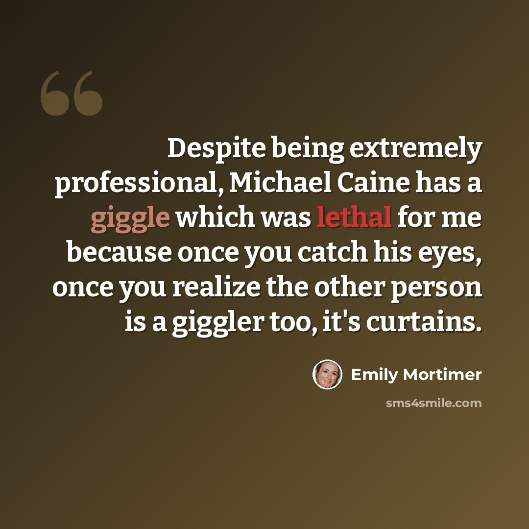 “Despite being extremely professional, Michael Caine has a giggle which was lethal for me because once you catch his eyes, once you realize the other person is a giggler too, it's curtains.” quote by Emily Mortimer