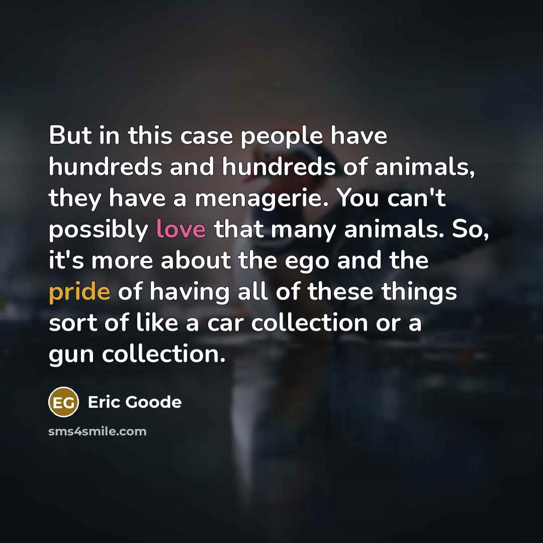 “But in this case people have hundreds and hundreds of animals, they have a menagerie. You can't possibly love that many animals. So, it's more about the ego and the pride of having all of these things sort of like a car collection or a gun collection.” quote by Eric Goode
