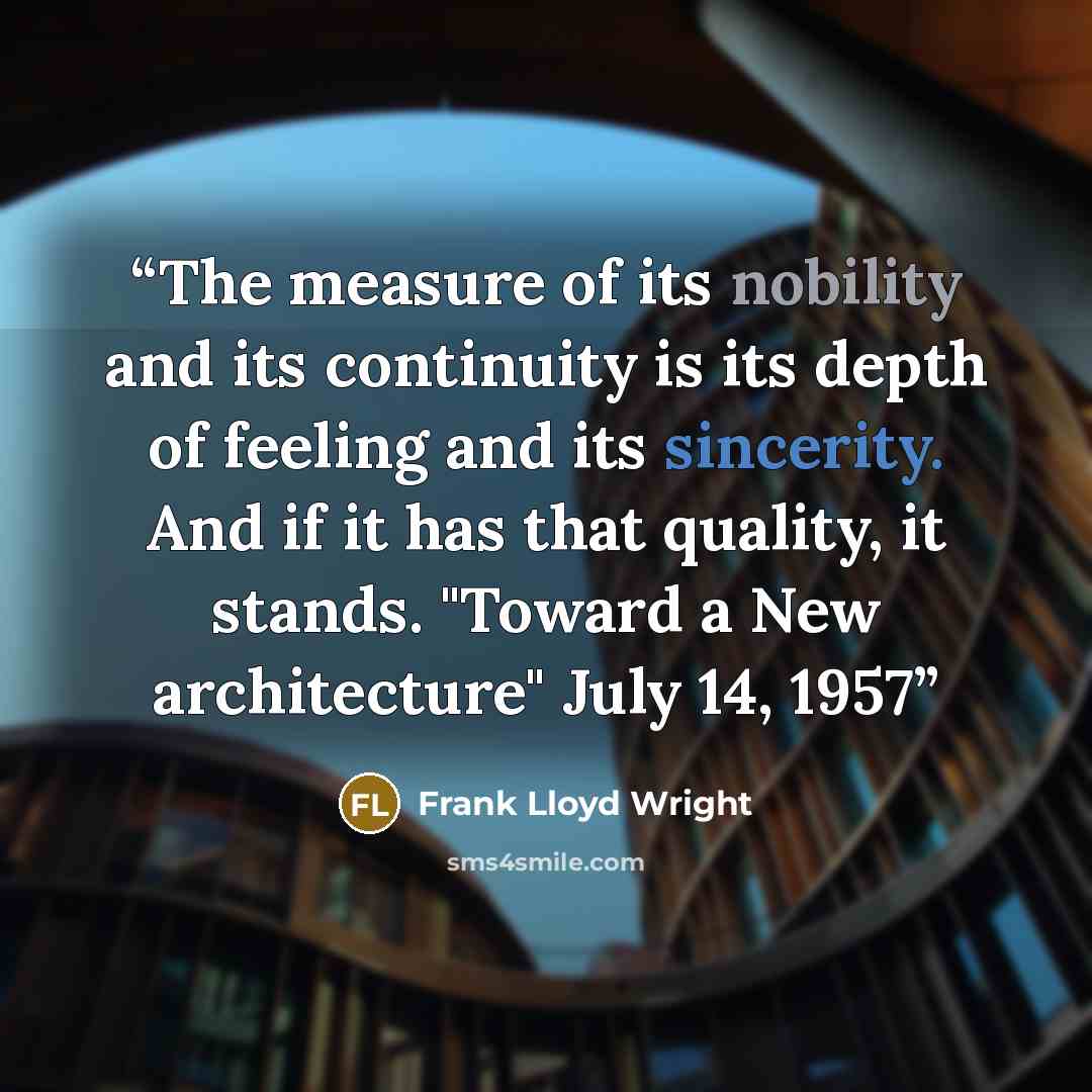 “The measure of its nobility and its continuity is its depth of feeling and its sincerity. And if it has that quality, it stands. "Toward a New architecture" July 14, 1957” quote by Frank Lloyd Wright