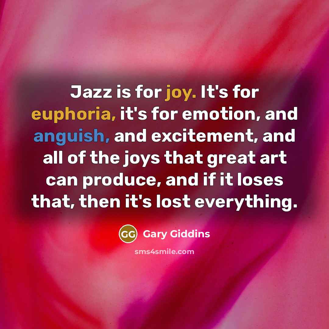 “Jazz is for joy. It's for euphoria, it's for emotion, and anguish, and excitement, and all of the joys that great art can produce, and if it loses that, then it's lost everything.” quote by Gary Giddins