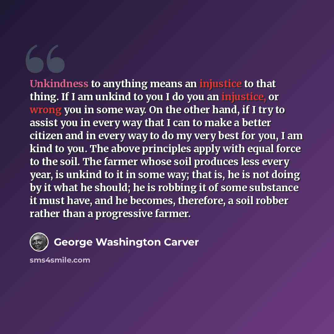 “Unkindness to anything means an injustice to that thing. If I am unkind to you I do you an injustice, or wrong you in some way. On the other hand, if I try to assist you in every way that I can to make a better citizen and in every way to do my very best for you, I am kind to you. The above…” quote by George Washington Carver