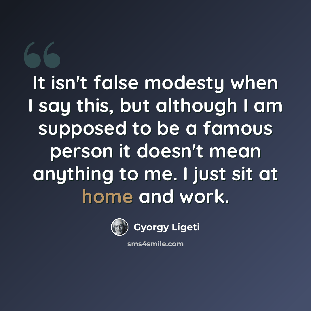 “It isn't false modesty when I say this, but although I am supposed to be a famous person it doesn't mean anything to me. I just sit at home and work.” quote by Gyorgy Ligeti