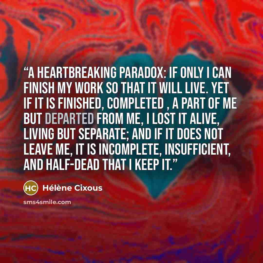 “A heartbreaking paradox: if only I can finish my work so that it will live. Yet if it is finished, completed , a part of me but departed from me, I lost it alive, living but separate; and if it does not leave me, it is incomplete, insufficient, and half-dead that I keep it.” quote by Hélène Cixous