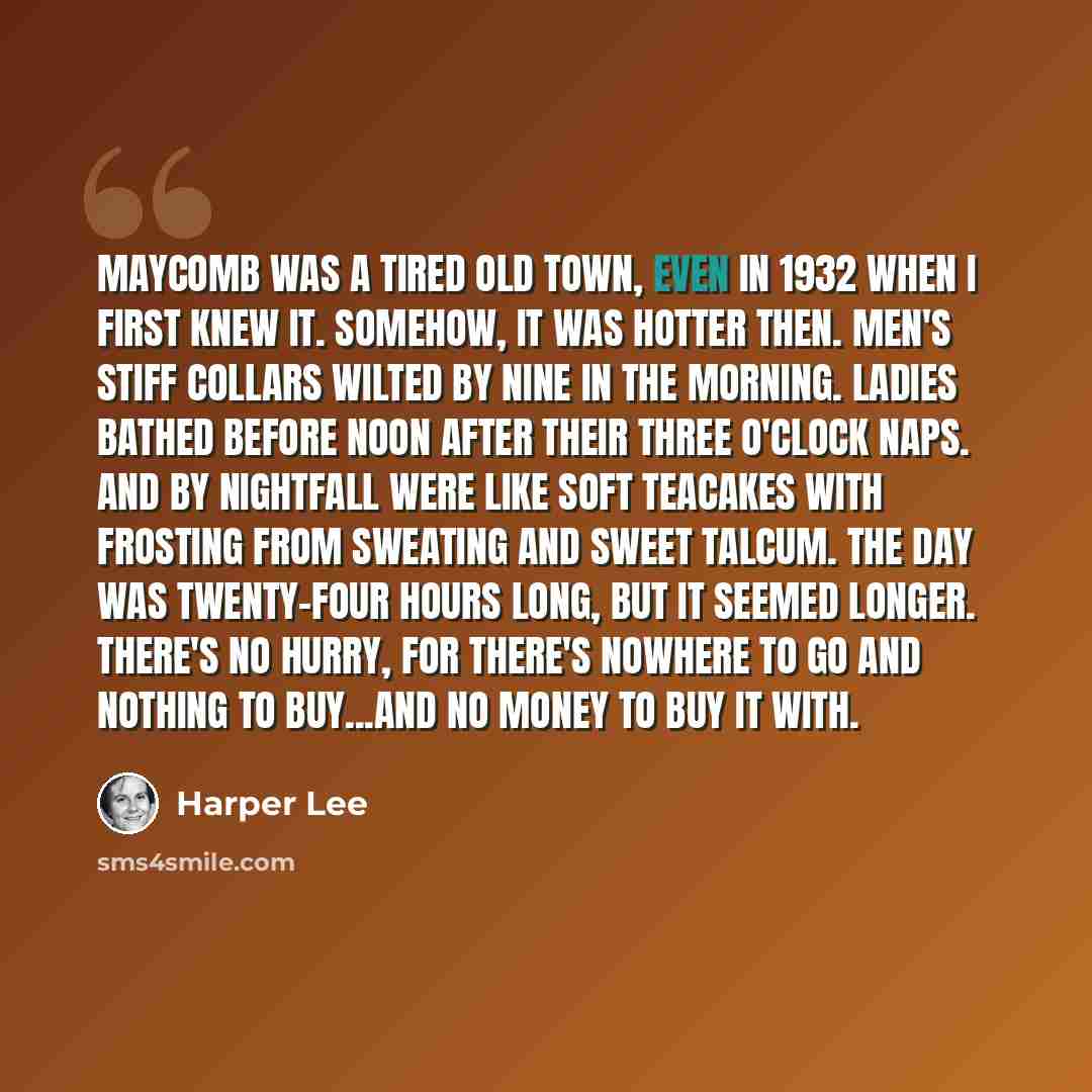 “Maycomb was a tired old town, even in 1932 when I first knew it. Somehow, it was hotter then. Men's stiff collars wilted by nine in the morning. Ladies bathed before noon after their three o'clock naps. And by nightfall were like soft teacakes with frosting from sweating and sweet talcum. The day…” quote by Harper Lee