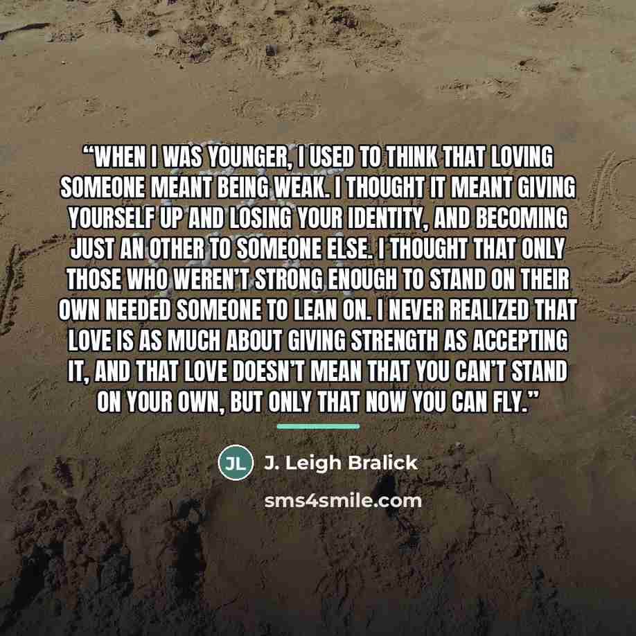 “When I was younger, I used to think that loving someone meant being weak. I thought it meant giving yourself up and losing your identity, and becoming just an other to someone else. I thought that only those who weren’t strong enough to stand on their own needed someone to lean on. I never…” quote by J. Leigh Bralick