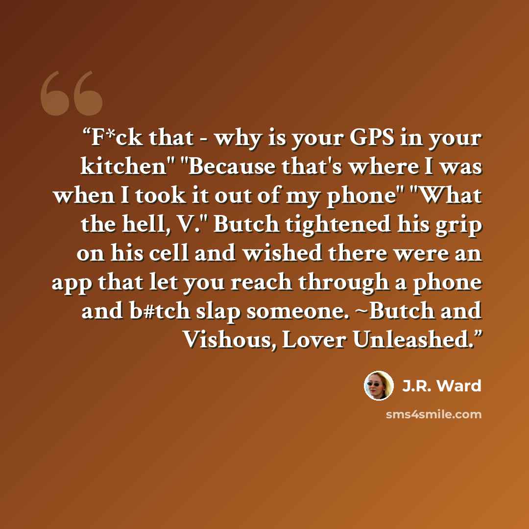 “F*ck that - why is your GPS in your kitchen" "Because that's where I was when I took it out of my phone" "What the hell, V." Butch tightened his grip on his cell and wished there were an app that let you reach through a phone and b#tch slap someone. ~Butch and Vishous, Lover Unleashed.” quote by J.R. Ward