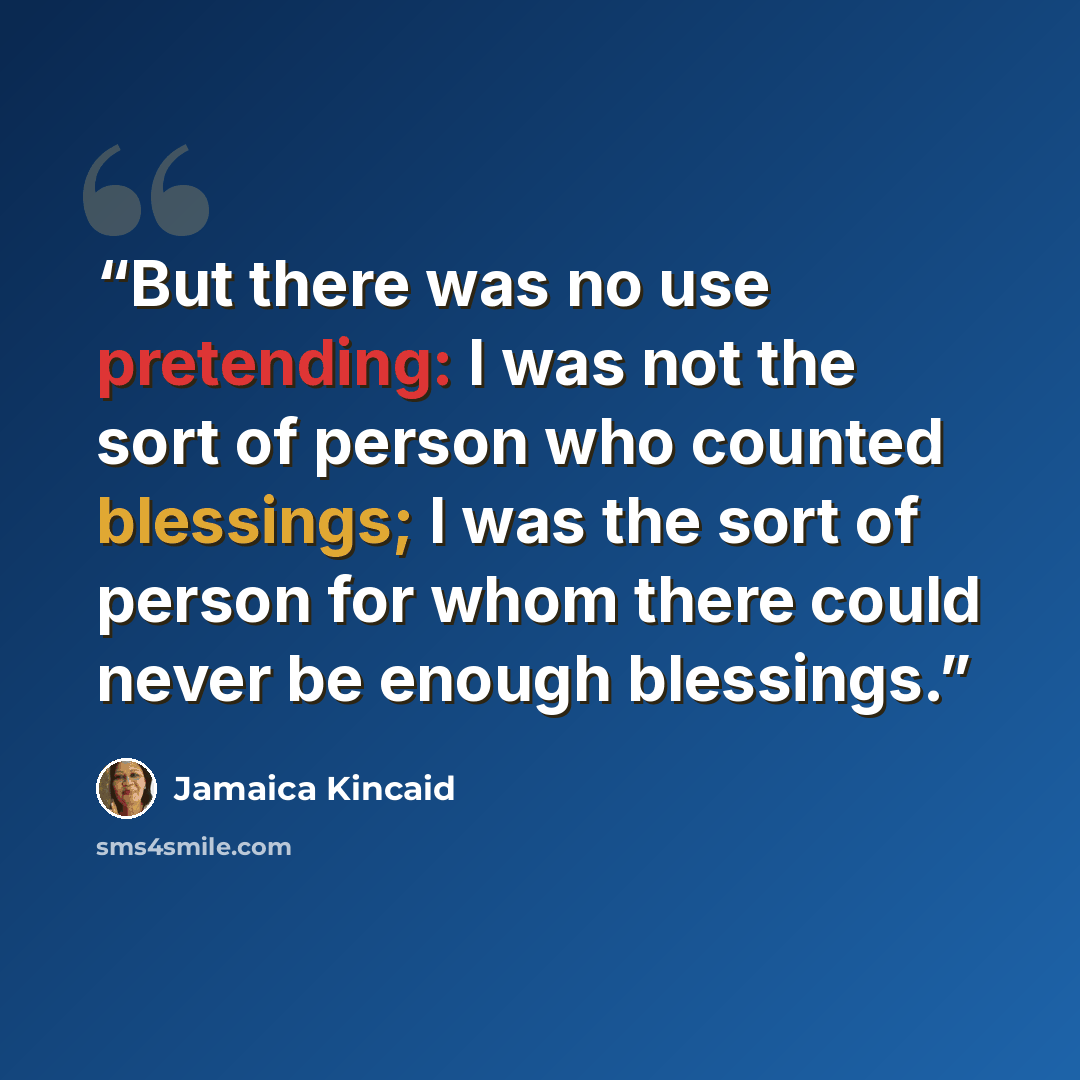 “But there was no use pretending: I was not the sort of person who counted blessings; I was the sort of person for whom there could never be enough blessings.” quote by Jamaica Kincaid