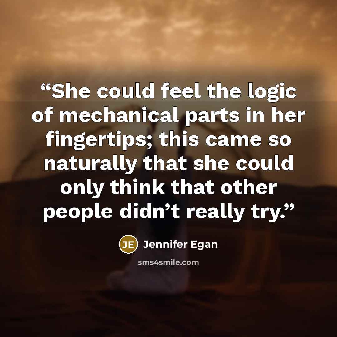 “She could feel the logic of mechanical parts in her fingertips; this came so naturally that she could only think that other people didn’t really try.” quote by Jennifer Egan