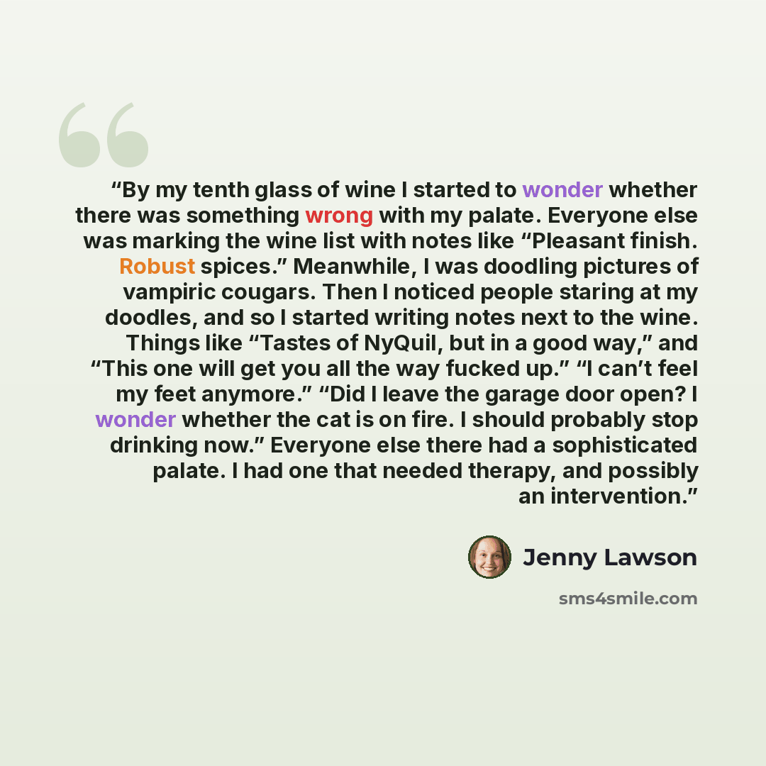 “By my tenth glass of wine I started to wonder whether there was something wrong with my palate. Everyone else was marking the wine list with notes like “Pleasant finish. Robust spices.” Meanwhile, I was doodling pictures of vampiric cougars. Then I noticed people staring at my doodles, and so I…” quote by Jenny Lawson