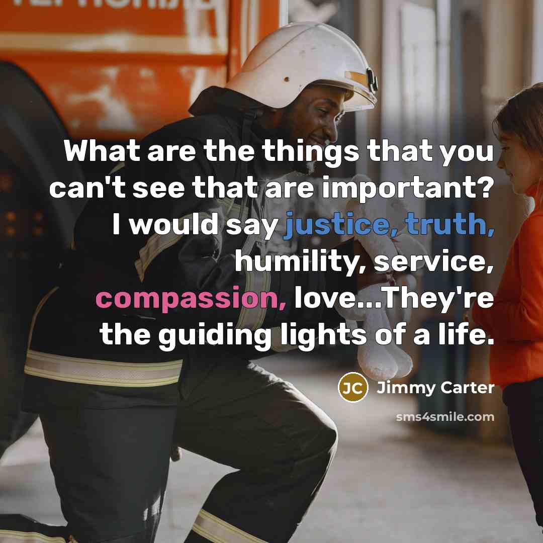 “What are the things that you can't see that are important? I would say justice, truth, humility, service, compassion, love...They're the guiding lights of a life.” quote by Jimmy Carter