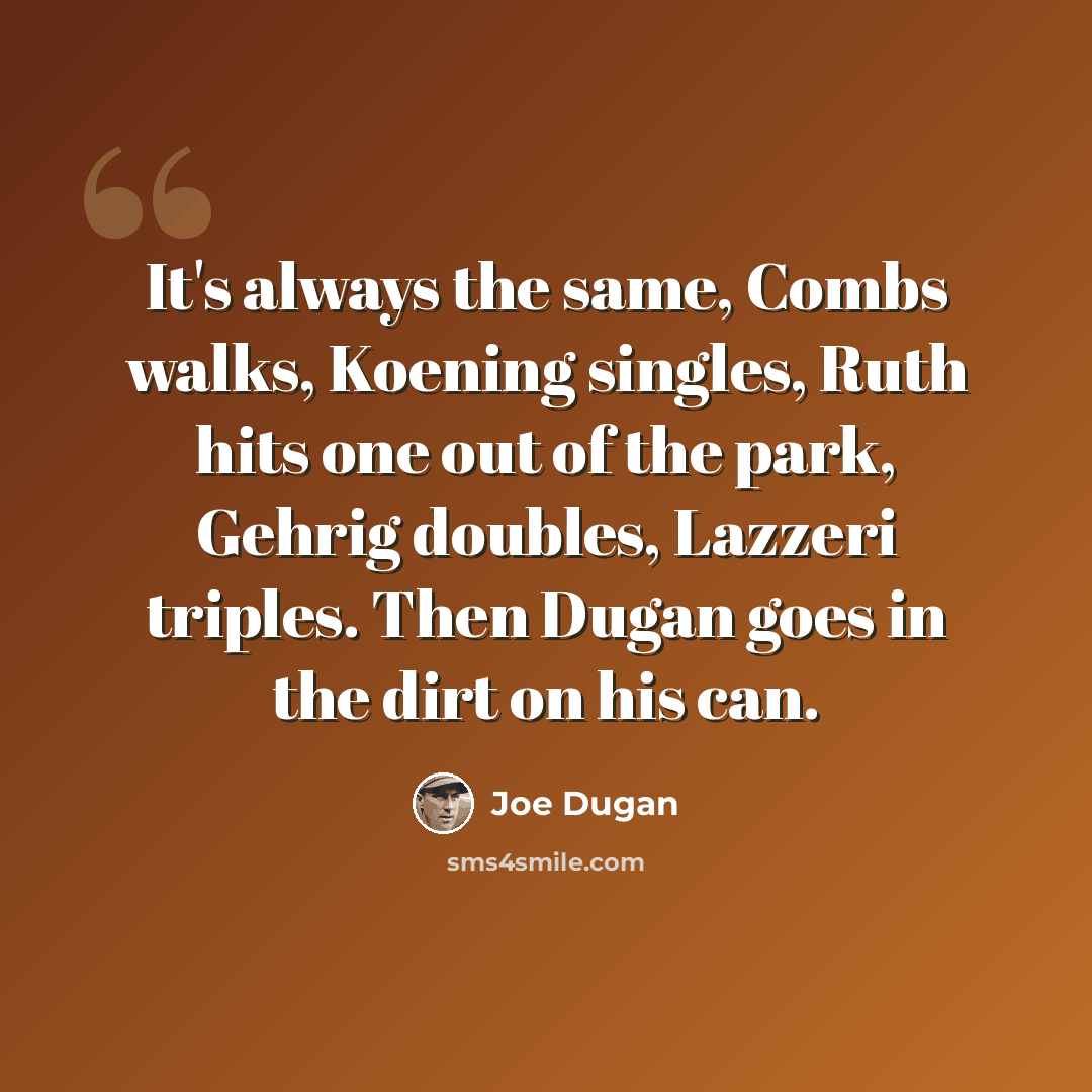“It's always the same, Combs walks, Koening singles, Ruth hits one out of the park, Gehrig doubles, Lazzeri triples. Then Dugan goes in the dirt on his can.” quote by Joe Dugan