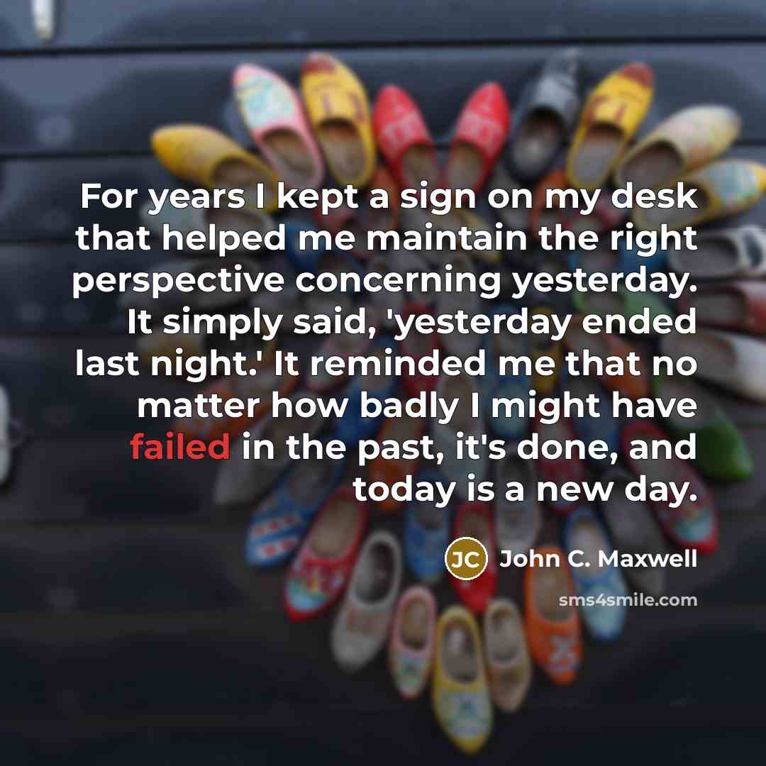 “For years I kept a sign on my desk that helped me maintain the right perspective concerning yesterday. It simply said, 'yesterday ended last night.' It reminded me that no matter how badly I might have failed in the past, it's done, and today is a new day.” quote by John C. Maxwell